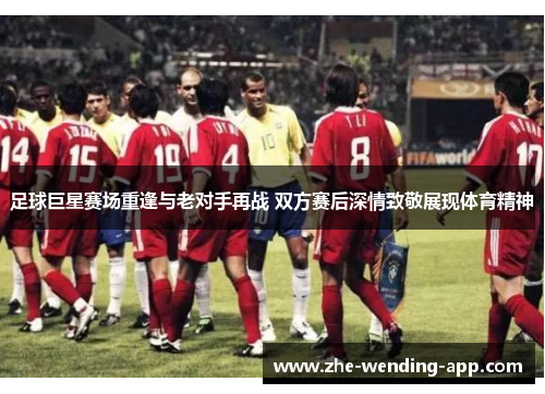 足球巨星赛场重逢与老对手再战 双方赛后深情致敬展现体育精神