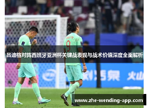 吕迪格对阵西班牙亚洲杯关键战表现与战术价值深度全面解析